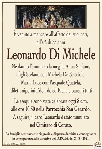 È venuto a mancare all’affetto dei suoi cari all’età di 73 anni
Leonardo di Michele
Ne danno il triste annuncio la moglie Anna Stafano, i figli Stefano con Michela De Scisciolo, Maria Luce con Pasquale Quatela, i diletti nipotini Edoardo ed Elena e parenti tutti. 
Le esequie avranno luogo domani 8 c.m.
alle ore 10:30 nella Parrocchia San Gerardo.
La famiglia sentitamente ringrazia e dispensa da visite e condoglianze
in ottemperanza alle direttive del D.P.C.M. del 2 – 3 – 2021.