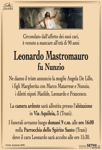 Ne danno il triste annuncio la moglie Angela De Lillo,
i figli Margherita con Marco Matarrese e Nunzio,
i diletti nipoti Matilde, Leonardo e Francesco.
La camera ardente sarà allestita presso l’abitazione in Via Aquileia, 3 (Trani).
I funerali avranno luogo domani 9 c.m. alle ore 16:00
nella Parrocchia dello Spirito Santo (Trani)
dove il caro Leonardo sarà accolto alle ore 15:30.