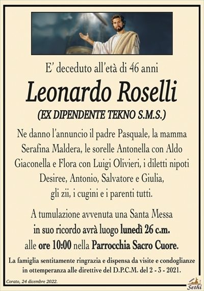 E’ deceduto all’età di 46 anni
Leonardo Roselli
(EX DIPENDETE TECNO S.M.S.)
Ne danno l’annuncio il padre Pasquale, la mamma
Serafina Maldera, le sorelle Antonella con Aldo
Giaconella e Flora con Luigi Olivieri, i diletti nipoti
Desiree, Antonio, Salvatore e Giulia,
gli zii, i cugini e i parenti tutti.
A tumulazione avvenuta una Santa Messa
in suo ricordo avrà luogo lunedì 26 c.m.
alle ore 10:00 nella Parrocchia Sacro Cuore.
La famiglia sentitamente ringrazia e dispensa da visite e condoglianze
in ottemperanza alle direttive del D.P.C.M. del 2 – 3 – 2021.