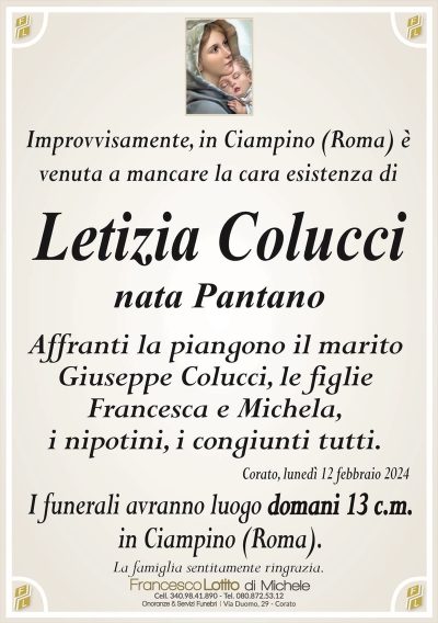 Improvvisamente, in Ciampino (Roma) èvenuta a mancare la cara esistenza di
Letizia Colucci
nata Pantano
Affranti la piangono il marito
Giuseppe Colucci, le figlie
Francesca e Michela,
i nipotini, i congiunti tutti.
Corato, lunedì 12 febbraio 2024
I funerali avranno luogo domani 13 c.m.
in Ciampino (Roma).
La famiglia sentitamente ringrazia.