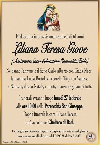 E’ deceduta improvvisamente all’età di 61 anni
Liliana Teresa Giove
(Assistente Socio Educativo Comunità Iside)
Ne danno l’annuncio il figlio Carlo Alberto con Giada Nacci,
la mamma Lucia Bortolas, la sorella Titty con Vanessa
e Natasha, il caro Natale, i nipoti, i parenti e gli amici tutti.
I funerali avranno luogo lunedì 27 febbraio
alle ore 10:00 nella Parrocchia San Giuseppe.
Dopo i funerali la cara Liliana Teresa
sarà accolta nel Cimitero di Bari.
La famiglia sentitamente ringrazia e dispensa da visite e condoglianze
in ottemperanza alle direttive del D.P.C.M. del 2 – 3 – 2021.