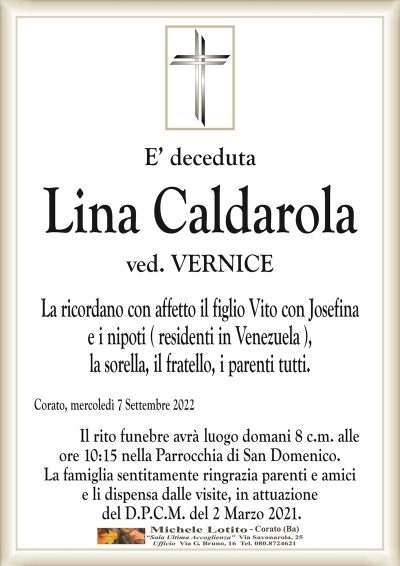 E’ decedutaCorato, mercoledì 7 Settembre 2022
Lina Caldarola
La ricordano con affetto il figlio Vito con Josefina
e i nipoti ( residenti in Venezuela ),
la sorella, il fratello, i parenti tutti.
Il rito funebre avrà domani 8 c.m. alle
ore 10:15 nella Parrocchia di San Domenico.
La famiglia sentitamente ringrazia parenti e amici
e li dispensa dalle visite, in attuazione
del D.P.C.M. del 2 Marzo 2021.
ved. VERNICE
