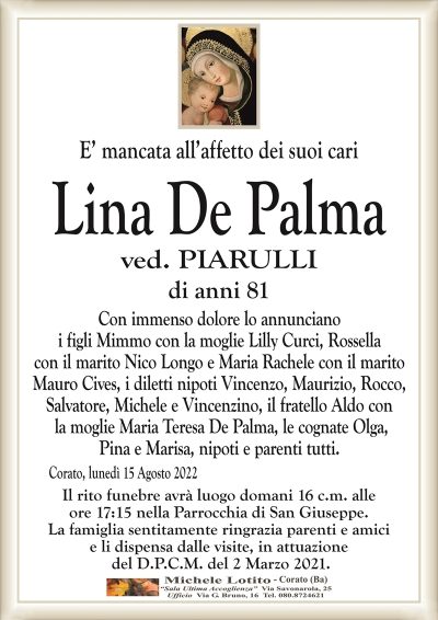 E’ mancata all’affetto dei suoi cariLina De Palma
di anni 81
ved. PIARULLI
Corato, lunedì 15 Agosto 2022
Con immenso dolore lo annunciano
i figli Mimmo con la moglie Lilly Curci, Rossella
con il marito Nico Longo e Maria Rachele con il marito
Mauro Cives, i diletti nipoti Vincenzo, Maurizio, Rocco,
Salvatore, Michele e Vincenzino, il fratello Aldo con
la moglie Maria Teresa De Palma, le cognate Olga,
Pina e Marisa, nipoti e parenti tutti.
Il rito funebre avrà luogo domani 16 c.m. alle
ore 17:15 nella Parrocchia di San Giuseppe.
La famiglia sentitamente ringrazia parenti e amici
e li dispensa dalle visite, in attuazione
del D.P.C.M. del 2 Marzo 2021.