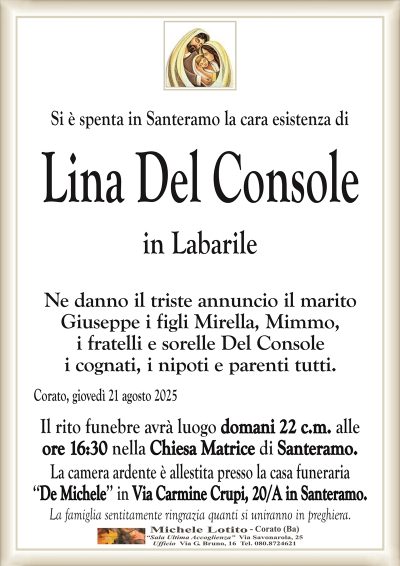 Si è spenta in Santeramo la cara esistenza di
Lina Del Console
in Labarile
Ne danno il triste annuncio il marito
Giuseppe i figli Mirella, Mimmo,
i fratelli e sorelle Del Console
i cognati, i nipoti e parenti tutti.
Corato, giovedì 21 agosto 2025
Il rito funebre avrà luogo domani 22 c.m. alle
ore 16:30 nella Chiesa Matrice di Santeramo.
La camera ardente è allestita presso la casa funeraria
‘‘De Michele’’ in Via Carmine Crupi, 20/A in Santeramo.
La famiglia sentitamente ringrazia quanti si uniranno in preghiera.