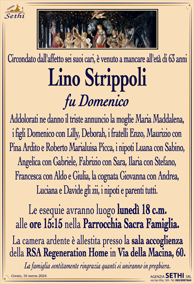 Circondato dall’affetto sei suoi cari,è venuto a mancare all’età di 63 anni
Lino Strippoli
fu Domenico
Addolorati ne danno il triste annuncio la moglie Maria Maddalena, i figli Domenico con Lilly, Deborah, i fratelli Enzo, Maurizio con Pina Ardito e Roberto Marialuisa Picca, i nipoti Luana con Sabino, Angelica con Gabriele, Fabrizio con Sara, Ilaria con Stefano,
Francesca con Aldo e Giulia, gli zii, i nipoti e parenti tutti.
Le esequie avranno luogo lunedì 18 c.m.
alle ore 15:15 nella Parrocchia Sacra Famiglia.
La camera ardente è allestita presso la sala accoglienza
della RSA Regeneration Home in Via della Macina, 60.
La famiglia sentitamente ringrazia quanti si uniranno in preghiera.