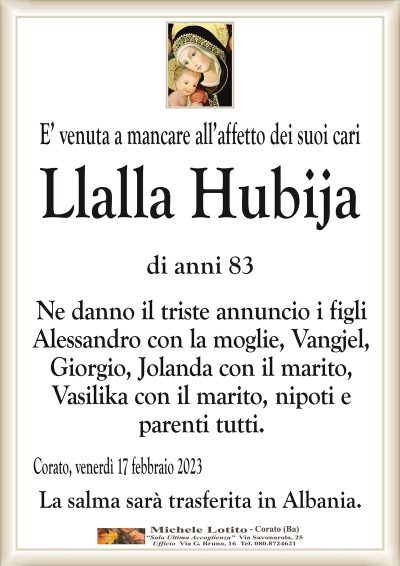 E’ venuta a mancare all’affetto dei suoi cariLlalla Hubija
di anni 83
Ne danno il triste annuncio i figli
Alessandro con la moglie, Vangjel,
Giorgio, Jolanda con il marito,
Vasilika con il marito, nipoti e
parenti tutti.
Corato, venerdì 17 febbraio 2023
La salma sarà trasferita in Albania.