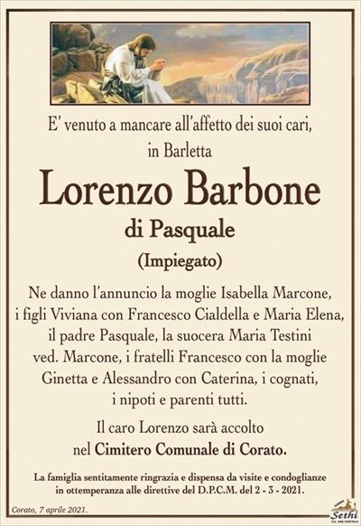 E’ venuto a mancare all’affetto dei suoi cari, in Barletta
Lorenzo Barbone
di Pasquale
(Impiegato)
Ne danno l’annuncio la moglie Isabella Marcone,
i figli Viviana con Francesco Cialdella e Maria Elena,
il padre Pasquale, la suocera Maria Testini ved. Marcone,
i fratelli Francesco con la moglie Ginetta
e Alessandro con Caterina, i cognati,
i nipoti e parenti tutti.
Il caro Lorenzo sarà accolto nel Cimitero Comunale di Corato.
La famiglia sentitamente ringrazia e dispensa da visite e condoglianze
in ottemperanza alle direttive del D.P.C.M. del 2 – 3 – 2021.