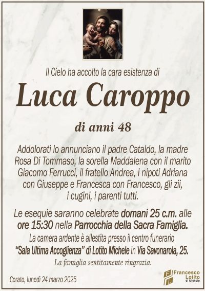 Il Cielo ha accolto la cara esistenza diLuca Caroppo
di anni 48
Addolorati lo annunciano il padre Cataldo, la madre
Rosa Di Tommaso, la sorella Maddalena con il marito
Giacomo Ferrucci, il fratello Andrea, i nipoti Adriana
con Giuseppe e Francesca con Francesco, gli zii,
i cugini, i parenti tutti.
Le esequie saranno celebrate domani 25 c.m. alle
ore 15:30 nella Parrocchia della Sacra Famiglia.
La camera ardente è allestita presso il centro funerario
‘‘Sala Ultima Accoglienza’’ di Lotito Michele in Via Savonarola, 25.
La famiglia sentitamente ringrazia.
Corato, lunedì 24 marzo 2025
