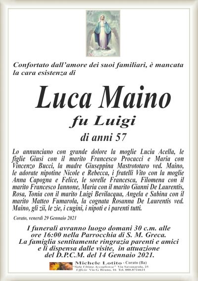 Confortato dall’amore dei suoi familiari, è mancatala cara esistenza di
Luca Maino
fu Luigi
di anni 57
Lo annunciano con grande dolore la moglie Lucia Acella, le
figlie Giusi con il marito Francesco Procacci e Maria con
Vincenzo Bucci, la madre Giuseppina Mastrototaro ved. Maino,
le adorate nipotine Nicole e Rebecca, i fratelli Vito con la moglie
Anna Capogna e Felice, le sorelle Francesca, Filomena con il
marito Francesco Iannone, Maria con il marito Gianni De Laurentis,
Rosa, Tonia con il marito Luigi Bevilacqua, Angela e Sabina con il
marito Matteo Fumarola, la cognata Rosanna De Laurentis ved.
Maino, gli zii, le zie, i cugini, i nipoti e i parenti tutti.
Corato, venerdì 29 Gennaio 2021
I funerali avranno luogo domani 30 c.m. alle
ore 16:00 nella Parrocchia di S. M. Greca.
La famiglia sentitamente ringrazia parenti e amici
e li dispensa dalle visite, in attuazione
del D.P.C.M. del 14 Gennaio 2021.