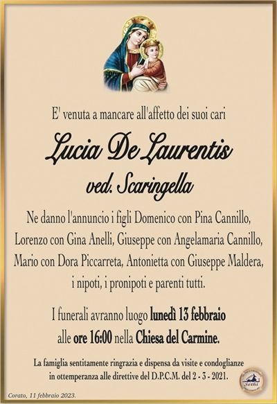 E’ venuta a mancare all’affetto dei suoi cari
Lucia De Laurentis
ved. Scaringella
Ne danno l’annuncio i figli Domenico con Pina Cannillo,
Lorenzo con Gina Anelli, Giuseppe con Angelamaria Cannillo,
Mario con Dora Piccarreta, Antonietta con Giuseppe Maldera,
i nipoti, i pronipoti e parenti tutti.
I funerali avranno luogo lunedì 13 febbraio
alle ore 16:00 nella Chiesa del Carmine.
La famiglia sentitamente ringrazia e dispensa da visite e condoglianze
in ottemperanza alle direttive del D.P.C.M. del 2 – 3 – 2021.