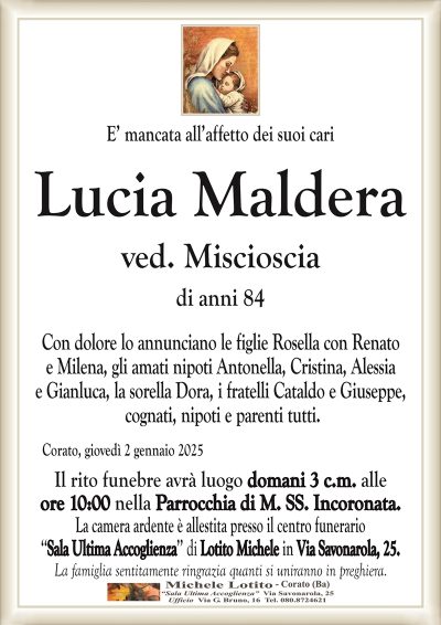 E’ mancata all’affetto dei suoi cariLucia Maldera
ved. Miscioscia
di anni 84
Con dolore lo annunciano le figlie Rosella con Renato
e Milena, gli amati nipoti Antonella, Cristina, Alessia
e Gianluca, la sorella Dora, i fratelli Cataldo e Giuseppe,
cognati, nipoti e parenti tutti.
Corato, giovedì 2 gennaio 2025
Il rito funebre avrà luogo domani 3 c.m. alle
ore 10:00 nella Parrocchia di M. SS. Incoronata.
La camera ardente è allestita presso il centro funerario
‘‘Sala Ultima Accoglienza’’ di Lotito Michele in Via Savonarola, 25.
La famiglia sentitamente ringrazia quanti si uniranno in preghiera.