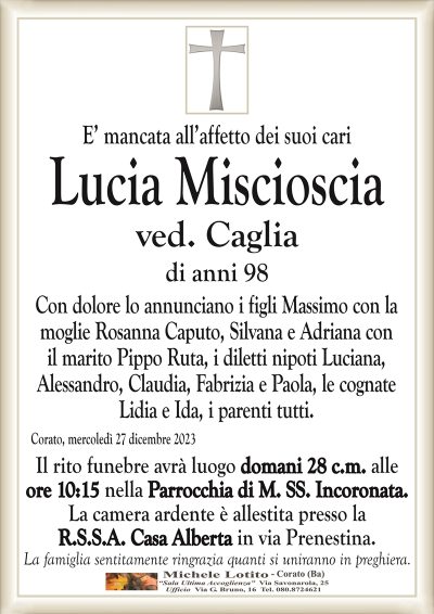 E’ mancata all’affetto dei suoi cariLucia Miscioscia
ved. Caglia
di anni 98
Con dolore lo annunciano i figli Massimo con la
moglie Rosanna Caputo, Silvana e Adriana con
il marito Pippo Ruta, i diletti nipoti Luciana,
Alessandro, Claudia, Fabrizia e Paola, le cognate
Lidia e Ida, i parenti tutti.
Corato, mercoledì 27 dicembre 2023
Il rito funebre avrà luogo domani 28 c.m. alle
ore 10:15 nella Parrocchia di M. SS. Incoronata.
La camera ardente è allestita presso la
R.S.S.A. Casa Alberta in via Prenestina.
La famiglia sentitamente ringrazia quanti si uniranno in preghiera.