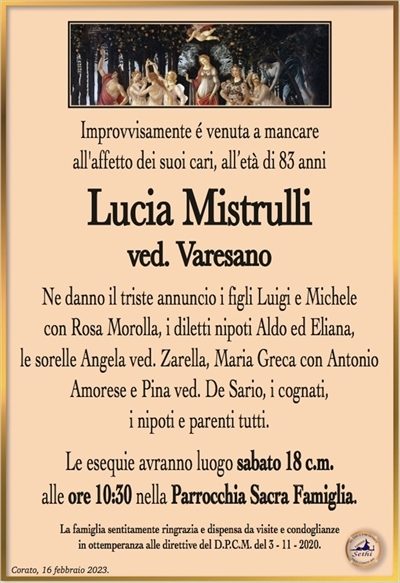 Improvvisamente é venuta a mancareall’affetto dei suoi cari, all’età di 83 anni
Lucia Mistrulli
ved. Varesano
Ne danno il triste annuncio i figli Luigi e Michele
con Rosa Morolla, i diletti nipoti Aldo ed Eliana,
le sorelle Angela ved. Zarella, Maria Greca con Antonio
Amorese e Pina ved. De Sario, i cognati,
i nipoti e parenti tutti.
Le esequie avranno luogo sabato 18 c.m.
alle ore 10:30 nella Parrocchia Sacra Famiglia.
La famiglia sentitamente ringrazia e dispensa da visite e condoglianze
in ottemperanza alle direttive del D.P.C.M. del 3 – 11 – 2020.