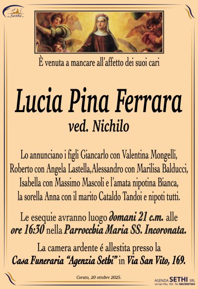 Lucia Pina Ferrara
ved. Nichilo
Lo annunciano i figli Giancarlo con Valentina Mongelli, Roberto con Angela Lastella, Alessandro con Marilisa Balducci, Isabella con Massimo Mascoli e l’amata nipotina Bianca, la sorella Anna con il marito Cataldo Tandoi e nipoti tutti.
Lei esequie avranno luogo domani 21 c.m. alle ore 16:00 nella Parrocchia Maria SS. Incoronata.
La camera ardente è allestita presso la Casa Funeraria “Agenzia Sethi” in via San Vito, 169.