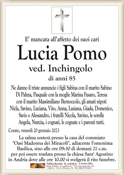 E’ mancata all’affetto dei suoi cariLucia Pomo
ved. Inchingolo
di anni 85
Ne danno il triste annuncio i figli Sabina con il marito Sabino
Di Palma, Pasquale con la moglie Marina Fusaro, Teresa
con il marito Massimiliano Bernoccolo, gli amati nipoti
Nicla, Savino, Luciana, Vito, Anna, Lusiana, Giada, Domenico,
Savio e Alessandro, i fratelli Nicola, Savino, le sorelle
Angela, Nunzia, i cognati, le cognate e i parenti tutti.
Corato, venerdì 20 gennaio 2023
La salma sosterà presso la casa del commiato
"Oasi Madonna dei Miracoli", adiacente l’omonima
Basilica, sino alle ore 09:30 di domani 21 c.m.
per poi essere traslata presso la chiesa Sant’ Agostino
in Andria dove alle ore 10.00 si svolgerà il rito funebre.