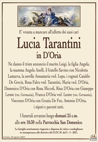 E’ venuta a mancare all’affetto dei suoi cari
Lucia Tarantini
in D’Oria
Ne danno il triste annuncio il marito Luigi, la figlia Angela,
la mamma Angela Anelli, il fratello Savino con Nicoletta
Lamarca, la sorella Annamaria ved. Lops, i cognati Cataldo
De Grecis, Rosa Falco ved. Tarantini, Maria ved. D’Oria,
Domenico D’Oria con Rosa Miccoli, Rina D’Oria con Giuseppe Leone (res. Germania), Franca D’Oria ved. Leone (res. Germania), Vincenzo D’Oria con Grazia De Feo, Antonio D’Oria,
i nipoti e parenti tutti.
I funerali avranno luogo domani 25 c.m.
alle ore 10:30 nella Parrocchia San Domenico.
La famiglia sentitamente ringrazia e dispensa da visite e condoglianze
in ottemperanza alle direttive del D.P.C.M. del 2 – 3 – 2021.