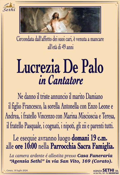 Circondata dall’affetto dei suoi cari, è venuta a mancare all’affetto dei suoi cari, all’età di 49 anni
Lucrezia De Palo
in Cantatore
Ne danno il triste annuncio il marito Damiano, il figlio Francesco, la sorella Antonella con Enzo Leone e Andrea, i fratello Vincenzo con Marina Miscioscia e Teresa, il fratello Pasquale, i cognati, i nipoti, gli zii e parenti tutti.
I funerali avranno luogo venerdì 19 alle ore 10:00 nella Parrocchia Sacra Famiglia.
La camera ardente è allestita presso la Casa Funeraria "Agenzia Sethi" in Via San Vito, 169.