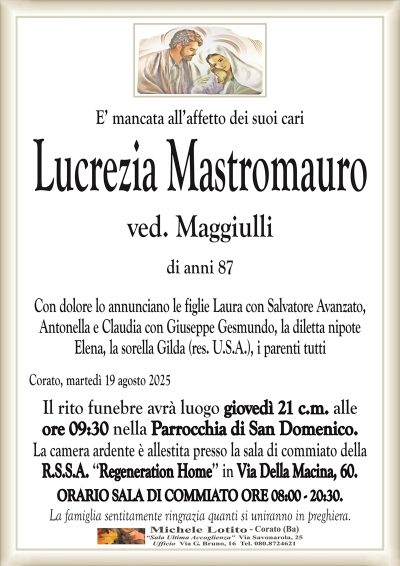 E’ mancata all’affetto dei suoi cari
Lucrezia Mastromauro
ved. Maggiulli
di anni 87
Con dolore lo annunciano le figlie Laura con Salvatore Avanzato,
Antonella e Claudia con Giuseppe Gesmundo, la diletta nipote
Elena, la sorella Gilda (res. U.S.A.), i parenti tutti
Corato, martedì 19 agosto 2025
Il rito funebre avrà luogo giovedì 21 c.m. alle
ore 09:30 nella Parrocchia di San Domenico.
La camera ardente è allestita presso la sala di commiato della
R.S.S.A. ‘‘Regeneration Home’’ in Via Della Macina, 60.
ORARIO SALA DI COMMIATO ORE 08:00 – 20:30.
La famiglia sentitamente ringrazia quanti si uniranno in preghiera.