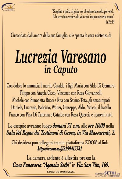 Con dolore lo annuncia il marito Cataldo, i figli Maria con Aldo Di Gennaro, Filippo con Angela Cicco, Vincenzo con Rosa Giovannelli, Michele con Simonetta Bucci e Rita con Savino Tota, gli amati nipoti Daniele, Lucrezia, Fabrizio, Walter, Giuseppe, Aldo, Maicol, il fratello Franco con Pina Di Caterina e Cataldo con Rosa Quercia e i parenti tutti.
Le esequie avranno luogo domani 31 c.m. alle ore 10:00 nella Sala del Regno dei Testimoni di Geova, in Via Massarenti, 2.
Chi desidera può collegarsi tramite piattaforma ZOOM al link
https://zoom.us/j/2199413581
La camera ardente é allestita presso la Casa Funeraria “Agenzia Sethi” in Via San Vito, 169.