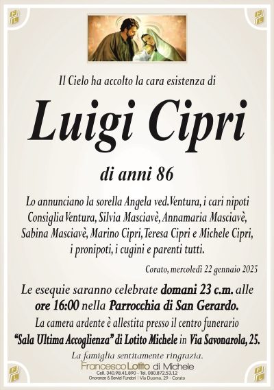 Il Cielo ha accolto la cara esistenza diLuigi Cipri
di anni 86
Lo annunciano la sorella Angela ved. Ventura, i cari nipoti
Consiglia Ventura, Silvia Masciavè, Annamaria Masciavè,
Sabina Masciavè, Marino Cipri, Teresa Cipri e Michele Cipri,
i pronipoti, i cugini e parenti tutti.
Corato, mercoledì 22 gennaio 2025
Le esequie saranno celebrate domani 23 c.m. alle
ore 16:00 nella Parrocchia di San Gerardo.
La camera ardente è allestita presso il centro funerario
‘‘Sala Ultima Accoglienza’’ di Lotito Michele in Via Savonarola, 25.
La famiglia sentitamente ringrazia.