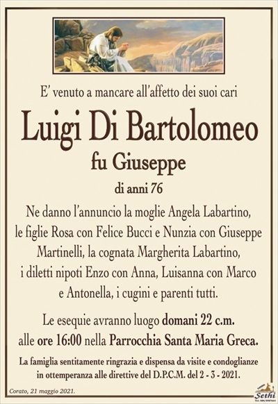 E’ venuto a mancare all’affetto dei suoi cari
Luigi Di Bartolomeo
fu Giuseppe
di anni 76
Ne danno l’annuncio la moglie Angela Labartino,
le figlie Rosa con Felice Bucci e Nunzia con Giuseppe
Martinelli, la cognata Margherita Labartino,
i diletti nipoti Enzo con Anna, Luisanna con Marco
e Antonella, i cugini e parenti tutti.
Le esequie avranno luogo domani 22 c.m.
alle ore 16:00 nella Parrocchia Santa Maria Greca.
La famiglia sentitamente ringrazia e dispensa da visite e condoglianze
in ottemperanza alle direttive del D.P.C.M. del 2 – 3 – 2021.