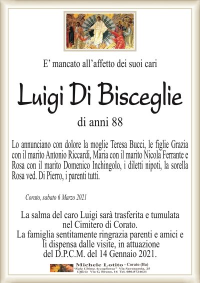 E’ mancato all’affetto dei suoi cari
Luigi Di Bisceglie
di anni 88
Lo annunciano con dolore la moglie Teresa Bucci, le figlie Grazia
con il marito Antonio Riccardi, Maria con il marito Nicola Ferrante e
Rosa con il marito Domenico Inchingolo, i diletti nipoti, la sorella
Rosa ved. Di Pierro, i parenti tutti.
Corato, sabato 6 Marzo 2021
La salma del caro Luigi sarà trasferita e tumulata
nel Cimitero di Corato.
La famiglia sentitamente ringrazia parenti e amici e
li dispensa dalle visite, in attuazione
del D.P.C.M. del 14 Gennaio 2021.