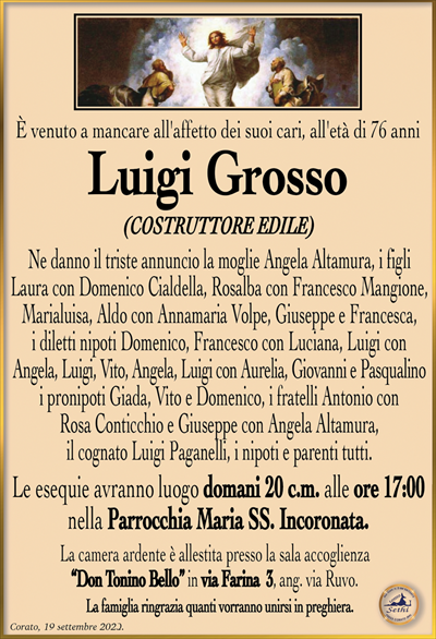 È venuto a mancare all’affetto dei suoi cari, all’età di 67 anni
Luigi Grosso
(COSTRUTTORE EDILE)
Ne danno il triste annuncio la moglie Angela Altamura, i figli Laura con Domenico Cialdella, Rosalba con Francesco Mangione, Marialuisa, Aldo con Annamaria Volpe, Giuseppe e Francesca, i diletti nipoti Domenico, Francesco con Luciana, Luigi con Angela, Luigi, Vito, Angela, Luigi con Aurelia, Giovanni e Pasqualino, i pronipoti Giada, Vito e Domenico, i fratelli Antonio con Rosa Conticchio e Giuseppe con Angela Altamura, il cognato Luigi Paganelli, i nipoti e parenti tutti.
Le esequie avranno luogo domani 20 c.m. alle ore 17:00 nella Parrocchia Maria SS. Incoronata.
La camera ardente è allestita presso la sala accoglienza “Don Tonino Bello” in via Farina 3, ang. via Ruvo.
La famiglia ringrazia quanti vorranno unirsi in preghiera.
Corato, 19 settembre 2023.