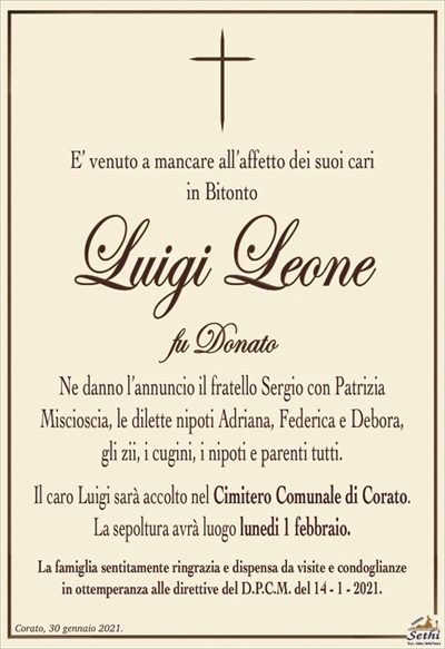 E’ venuto a mancare all’affetto dei suoi cariin Bitonto
Luigi Leone
fu Donato
Ne danno l’annuncio il fratello Sergio con Patrizia
Miscioscia, le dilette nipoti Adriana, Federica e Debora,
gli zii, i cugini, i nipoti e parenti tutti.
Il caro Luigi sarà accolto nel Cimitero Comunale di Corato.
La sepoltura avrà luogo lunedi 1 febbraio.
La famiglia sentitamente ringrazia e dispensa da visite e condoglianze
in ottemperanza alle direttive del D.P.C.M. del 14 – 1 – 2021.