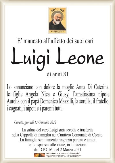 E’ mancato all’affetto dei suoi cari ilLuigi Leone
di anni 81
Corato, giovedì 13 Gennaio 2022
Lo annunciano con colore la moglie Anna Di Caterina,
le figlie Angela Nica e Giusy, l’amatissima nipote
Aurelia con il papà Donato Mazzilli, la sorella, il fratello,
i cognati, i nipoti e i parenti tutti.
La salma del caro Luigi sarà accolta e trasferita
nella sua Cappella di famiglia nel Cimitero Comunale di Corato.
La famiglia sentitamente ringrazia parenti e amici
e li dispensa dalle visite, in attuazione
del D.P.C.M. del 2 Marzo 2021.