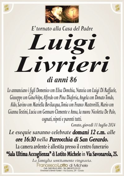 E’ tornato alla Casa del PadreLuigi
Livrieri
di anni 86
Lo annunciano i figli Domenico con Elisa Donchia, Nunzia con Luigi Di Raffaele,
Giuseppe con Gina Volpe, Alfredo con Pina Diaferia, Angela con Donato Tondo,
Aldo, Savino con Mariella Bevilacqua, Tonia con Franco Mastrorilli, Mario con
Gianna Testini, Lucia con Gennaro Clemente e Anna, la nuora Nicoletta De Palo,
cognati, nipoti e parenti tutti.
Corato, giovedì 11 luglio 2024
Le esequie saranno celebrate domani 12 c.m. alle
ore 16:30 nella Parrocchia di San Gerardo.
La camera ardente è allestita presso il centro funerario
‘‘Sala Ultima Accoglienza’’ di Lotito Michele in Via Savonarola, 25.
La famiglia sentitamente ringrazia.