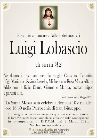 E’ venuto a mancare all’affetto dei suoi cari
Luigi Lobascio
di anni 82
Ne danno il triste annuncio la moglie Giovanna Tarantini,
i figli Maria con Savino Lastella, Michele con Rosa Maria Alfaro,
Aldo con le figlie Eliana, Gianna e Marina, cognati, nipoti
e parenti tutti.
Corato, domenica 9 Maggio 2021
La Santa Messa sarà celebrata domani 10 c.m. alle
ore 16:30 nella Parrocchia di San Giuseppe.
La famiglia cortesemente ringrazia quanti vorranno esprimere
la loro vicinanza dispensandoli dalle visite e dalle condoglianze
in ottemperanza al D.P.C.M. del 2 Marzo 2021.
Non fiori ma opere di bene.