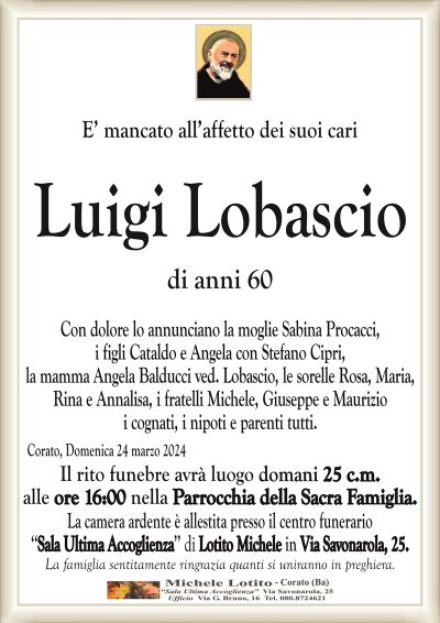 E’ mancato all’affetto dei suoi cari Luigi Lobascio di anni 60Con dolore lo annunciano la moglie Sabina Procacci,
i figli Cataldo e Angela con Stefano Cipri,
la mamma Angela Balducci ved. Lobascio, le sorelle Rosa, Maria,
Rina e Annalisa, i fratelli Michele, Giuseppe e Maurizio
i cognati, i nipoti e parenti tutti.
Corato, Domenica 24 marzo 2024
Il rito funebre avrà luogo domani 25 c.m.
alle ore 16:00 nella Parrocchia della Sacra Famiglia.
La camera ardente è allestita presso il centro funerario
‘‘Sala Ultima Accoglienza’’ di Lotito Michele in Via Savonarola, 25.
La famiglia sentitamente ringrazia quanti si uniranno in preghiera.