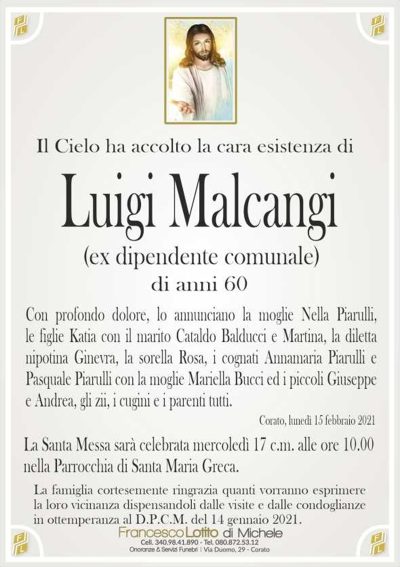 Il Cielo ha accolto la cara esistenza diLuigi Malcangi
di anni 60
Con profondo dolore, lo annunciano la moglie Nella Piarulli,
le figlie Katia con il marito Cataldo Balducci e Martina, la diletta
nipotina Ginevra, la sorella Rosa, i cognati Annamaria Piarulli e
Pasquale Piarulli con la moglie Mariella Bucci ed i piccoli Giuseppe
e Andrea, gli zii, i cugini e i parenti tutti.
La Santa Messa sarà celebrata mercoledì 17 c.m. alle ore 10.00
nella Parrocchia di Santa Maria Greca.
La famiglia cortesemente ringrazia quanti vorranno esprimere
la loro vicinanza dispensandoli dalle visite e dalle condoglianze
in ottemperanza al D.P.C.M. del 14 gennaio 2021.
Corato, lunedì 15 febbraio 2021
(ex dipendente comunale)