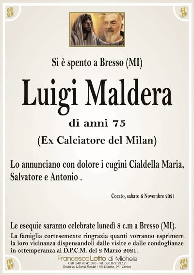 Si è spento a Bresso (MI)
Luigi Maldera
di anni 75
(Ex Calciatore del Milan)
Lo annunciano con dolore i cugini Cialdella Maria,
Salvatore e Antonio .
Corato, sabato 6 Novembre 2021
Le esequie saranno celebrate lunedì 8 c.m a Bresso (MI).