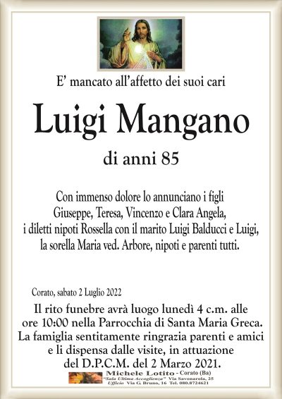 E’ mancato all’affetto dei suoi cariLuigi Mangano
di anni 85 
Corato, sabato 2 Luglio 2022
Con immenso dolore lo annunciano i figli
Giuseppe, Teresa, Vincenzo e Clara Angela,
i diletti nipoti Rossella con il marito Luigi Balducci e Luigi,
la sorella Maria ved. Arbore, nipoti e parenti tutti.
Il rito funebre avrà luogo lunedì 4 c.m. alle
ore 10:00 nella Parrocchia di Santa Maria Greca.
La famiglia sentitamente ringrazia parenti e amici
e li dispensa dalle visite, in attuazione
del D.P.C.M. del 2 Marzo 2021.