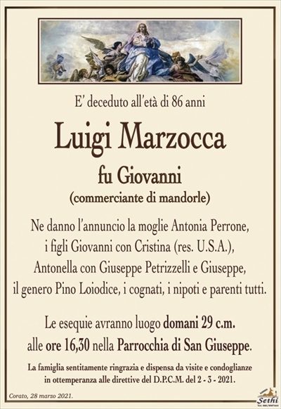 E’ deceduto all’età di 86 anni
Luigi Marzocca
fu Giovanni
(commerciante di mandorle)
Ne danno l’annuncio la moglie Antonia Perrone,
i figli Giovanni con Cristina (res. U.S.A.),
Antonella con Giuseppe Petrizzelli e Giuseppe,
il genero Pino Loiodice, i cognati, i nipoti e parenti tutti.
Le esequie avranno luogo domani 29 c.m.
alle ore 16,30 nella Parrocchia di San Giuseppe.
La famiglia sentitamente ringrazia e dispensa da visite e condoglianze
in ottemperanza alle direttive del D.P.C.M. del 2 – 3 – 2021.