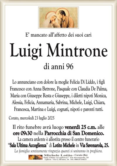 E’ mancato all’affetto dei suoi cari
Luigi Mintrone
di anni 96
Lo annunciano con dolore la moglie Felicia Di Liddo, i figli
Francesco con Anna Betrone, Pasquale con Claudia De Palma,
Maria con Giuseppe Resta e Giuseppe, i diletti nipoti Monica,
Alessia, Felicia, Annamaria, Sabrina, Michele, Luigi, Chiara,
Francesca, Martina e Luigi, cognati, nipoti e parenti tutti.
Corato, mercoledì 23 luglio 2025
Il rito funebre avrà luogo venerdì 25 c.m. alle
ore 09:30 nella Parrocchia di San Domenico.
La camera ardente è allestita presso il centro funerario
‘‘Sala Ultima Accoglienza’’ di Lotito Michele in Via Savonarola, 25.
La famiglia sentitamente ringrazia quanti si uniranno in preghiera.