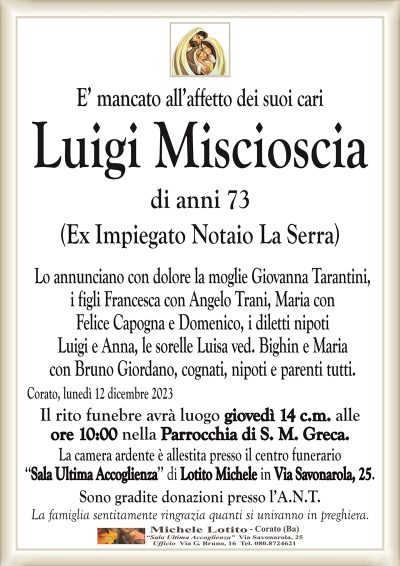 E’ mancato all’affetto dei suoi cariLuigi Miscioscia
di anni 73
(Ex Impiegato Notaio La Serra)
Lo annunciano con dolore la moglie Giovanna Tarantini,
i figli Francesca con Angelo Trani, Maria con
Felice Capogna e Domenico, i diletti nipoti
Luigi e Anna, le sorelle Luisa ved. Bighin e Maria
con Bruno Giordano, cognati, nipoti e parenti tutti.
Corato, lunedì 12 dicembre 2023
Il rito funebre avrà luogo giovedì 14 c.m. alle
ore 10:00 nella Parrocchia di S. M. Greca.
La camera ardente è allestita presso il centro funerario
‘‘Sala Ultima Accoglienza’’ di Lotito Michele in Via Savonarola, 25.
Sono gradite donazioni presso l’A.N.T.
La famiglia sentitamente ringrazia quanti si uniranno in preghiera.