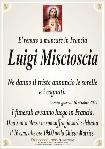E’ venuto a mancare in FranciaLuigi Miscioscia
Ne danno il triste annuncio le sorelle
e i cognati.
Corato, giovedì 10 ottobre 2024
I funerali avranno luogo in Francia.
Una Santa Messa in suo suffragio sarà celebrata
il 16 c.m. alle ore 19:00 nella Chiesa Matrice.