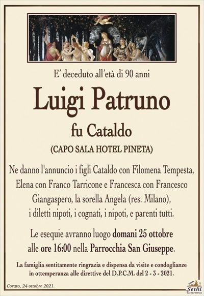 E’ deceduto all’età di 90 anni
Luigi Patruno
fu Cataldo
(CAPO SALA HOTEL PINETA)
Ne danno l’annuncio i figli Cataldo con Filomena Tempesta, Elena con Franco Tarricone e Francesca con Francesco Giangaspero, la sorella Angela (res. Milano),
i diletti nipoti, i cognati, i nipoti, e parenti tutti.
Le esequie avranno luogo domani 25 ottobre
alle ore 16:00 nella Parrocchia San Giuseppe.
La famiglia sentitamente ringrazia e dispensa da visite e condoglianze
in ottemperanza alle direttive del D.P.C.M. del 2 – 3 – 2021.