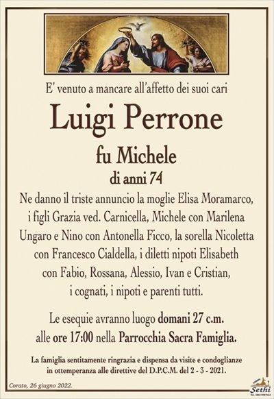 E’ venuto a mancare all’affetto dei suoi cari
Luigi Perrone
fu Michele
di anni 74
Ne danno il triste annuncio la moglie Elisa Moramarco,
i figli Grazia ved. Carnicella, Michele con Marilena
Ungaro e Nino con Antonella Ficco, la sorella Nicoletta
con Francesco Cialdella, i diletti nipoti Elisabeth
con Fabio, Rossana, Alessia, Ivan e Cristian,
i cognati, i nipoti e parenti tutti.
Le esequie avranno luogo domani 27 c.m.
alle ore 17:00 nella Parrocchia Sacra Famiglia.
La famiglia sentitamente ringrazia e dispensa da visite e condoglianze
in ottemperanza alle direttive del D.P.C.M. del 2 – 3 – 2021.