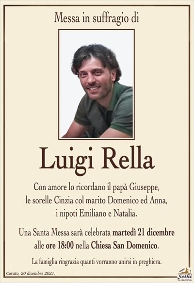 Messa in suffragio di
Luigi Rella
Con amore lo ricordano il papà Giuseppe,
le sorelle Cinzia col marito Domenico ed Anna,
i nipoti Emiliano e Natalia.
Una Santa Messa sarà celebrata martedì 21 dicembre
alle ore 18:00 nella Chiesa San Domenico.
La famiglia ringrazia quanti vorranno unirsi in preghiera.