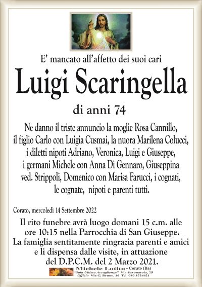 E’ mancato all’affetto dei suoi cari
Luigi Scaringella
di anni 74
Ne danno il triste annuncio la moglie Rosa Cannillo,
il figlio Carlo con Luigia Cusmai, la nuora Marilena Colucci,
i germani Michele con Anna Di Gennaro, Giuseppina
ved. Strippoli, Domenico con Marisa Farucci, i cognati,
le cognate, nipoti e parenti tutti.
Corato, mercoledì 14 Settembre 2022
Il rito funebre avrà luogo domani 15 c.m. alle
ore 10:15 nella Parrocchia di San Giuseppe.
La famiglia sentitamente ringrazia parenti e amici
e li dispensa dalle visite, in attuazione
del D.P.C.M. del 2 Marzo 2021.