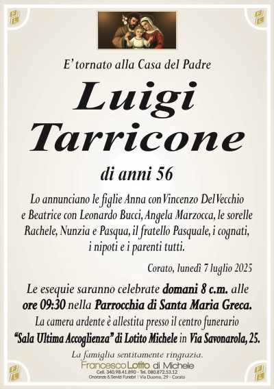 E’ tornato alla Casa del Padre
Luigi
Tarricone
di anni 56
Lo annunciano le figlie Anna con Vincenzo Del Vecchio
e Beatrice con Leonardo Bucci, Angela Marzocca, le sorelle
Rachele, Nunzia e Pasqua, il fratello Pasquale, i cognati,
i nipoti e i parenti tutti.
Corato, lunedì 7 luglio 2025
Le esequie saranno celebrate domani 8 c.m. alle
ore 09:30 nella Parrocchia di Santa Maria Greca.
La camera ardente è allestita presso il centro funerario
‘‘Sala Ultima Accoglienza’’ di Lotito Michele in Via Savonarola, 25.
La famiglia sentitamente ringrazia.