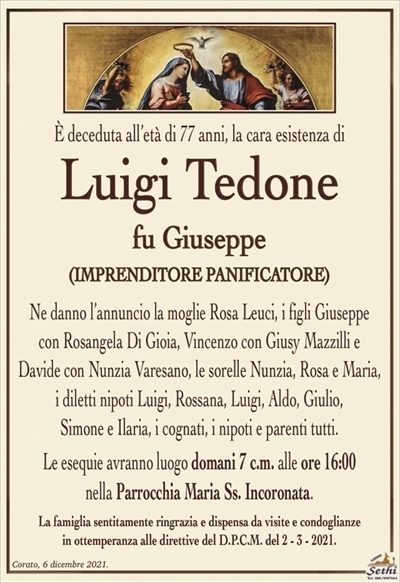 È deceduta all’età di 77 anni, la cara esistenza di
Luigi Tedone
fu Giuseppe
(IMPRENDITORE PANIFICATORE)
Ne danno l’annuncio la moglie Rosa Leuci, i figli Giuseppe
con Rosangela Di Gioia, Vincenzo con Giusy Mazzilli e
Davide con Nunzia Varesano, le sorelle Nunzia, Rosa e Maria,
i diletti nipoti Luigi, Rossana, Luigi, Aldo, Giulio,
Simone e Ilaria, i cognati, i nipoti e parenti tutti.
Le esequie avranno luogo domani 7 c.m. alle ore 16:00
nella Parrocchia Maria Ss. Incoronata.
La famiglia sentitamente ringrazia e dispensa da visite e condoglianze
in ottemperanza alle direttive del D.P.C.M. del 2 – 3 – 2021.