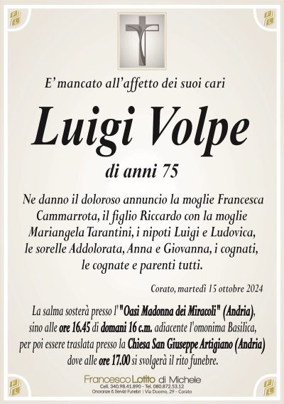 E’ mancato all’affetto dei suoi cariLuigi Volpe
di anni 75
ne danno il doloroso annuncio la moglie Francesca
Cammarrota, il figlio Riccardo con la moglie
Mariangela Tarantini, i nipoti Luigi e Ludovica,
le sorelle Addolorata, Anna e Giovanna, i cognati,
le cognate e parenti tutti.
Corato, martedì 15 ottobre 2024
La salma sosterà presso l’"Oasi Madonna dei Miracoli" (Andria),
sino alle ore 16.45 di domani 16 c.m. adiacente l’omonima Basilica,
per poi essere traslata presso la Chiesa San Giuseppe Artigiano (Andria)
dove alle ore 17.00 si svolgerà il rito funebre.
