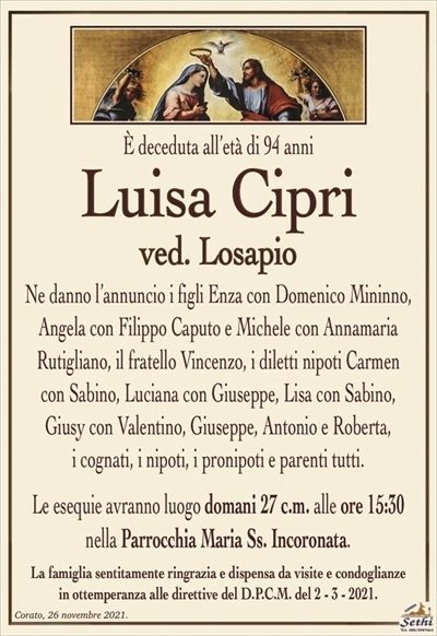 E’ deceduta all’età di 94 anni
Luisa Cipri
ved. Losapio
Ne danno l’annuncio i figli Enza con Domenico Mininno,
Angela con Filippo Caputo e Michele con Annamaria
Rutigliano, il fratello Vincenzo, i diletti nipoti Carmen
con Sabino, Luciana con Giuseppe, Lisa con Sabino,
Giusy con Valentino, Giuseppe, Antonio e Roberta,
i cognati, i nipoti, i pronipoti e parenti tutti.
Le esequie avranno luogo domani 27 c.m. alle ore 15:30
nella Parrocchia Maria Ss. Incoronata.
La famiglia sentitamente ringrazia e dispensa da visite e condoglianze
in ottemperanza alle direttive del D.P.C.M. del 2 – 3 – 2021.