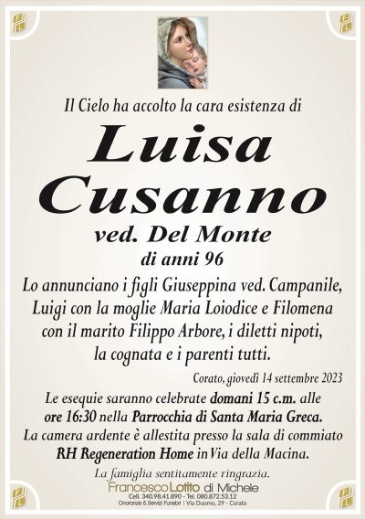 Il Cielo ha accolto la cara esistenza diLuisa
Cusanno
ved. Del Monte
di anni 96
Lo annunciano i figli Giuseppina ved. Campanile,
Luigi con la moglie Maria Loiodice e Filomena
con il marito Filippo Arbore, i diletti nipoti,
la cognata e i parenti tutti.
Corato, giovedì 14 settembre 2023
Le esequie saranno celebrate domani 15 c.m. alle
ore 16:30 nella Parrocchia di Santa Maria Greca.
La camera ardente è allestita presso la sala di commiato
RH Regeneration Home in Via della Macina.
La famiglia sentitamente ringrazia.