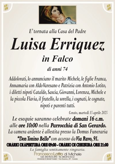 E’ tornata alla Casa del PadreLuisa Erriquez
in Falco
di anni 74
Addolorati, lo annunciano il marito Michele, le figlie Franca,
Annamaria con Aldo Varesano e Patrizia con Antonio Lotito,
i diletti nipoti Cataldo, Sascia, Giovanni, Lorenza, Michele e
la piccola Flavia, il fratello, la sorella, i cognati, le cognate,
nipoti e parenti tutti.
Corato, martedì 15 aprile 2025
Le esequie saranno celebrate domani 16 c.m.
alle ore 10:00 nella Parrocchia di San Gerardo.
La camera ardente è allestita presso la Domus Funeraria
‘‘Don Tonino Bello’’ con accesso da Via Ruvo, 91.
ORARIO DI APERTURA ORE 09:00 – ORARIO DI CHIUSURA ORE 21:00
La famiglia sentitamente ringrazia.