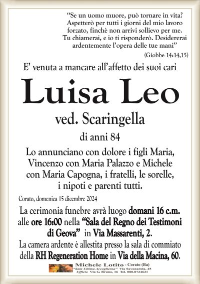‘‘Se un uomo muore, può tornare in vita?Aspetterò per tutti i giorni del mio lavoro
forzato, finchè non arrivi sollievo per me.
Tu chiamerai, e io ti risponderò. Desidererai
ardentemente l’opera delle tue mani’’ (Giobbe 14:14,15)
E’ venuta a mancare all’affetto dei suoi cari
Luisa Leo
ved. Scaringella
di anni 84
Lo annunciano con dolore i figli Maria,
Vincenzo con Maria Palazzo e Michele
con Maria Capogna, i fratelli, le sorelle,
i nipoti e parenti tutti.
Corato, domenica 15 dicembre 2024
La cerimonia funebre avrà luogo domani 16 c.m.
alle ore 16:00 nella ‘‘Sala del Regno dei Testimoni
di Geova’’ in Via Massarenti, 2.
La camera ardente è allestita presso la sala di commiato
della RH Regeneration Home in Via della Macina, 60.